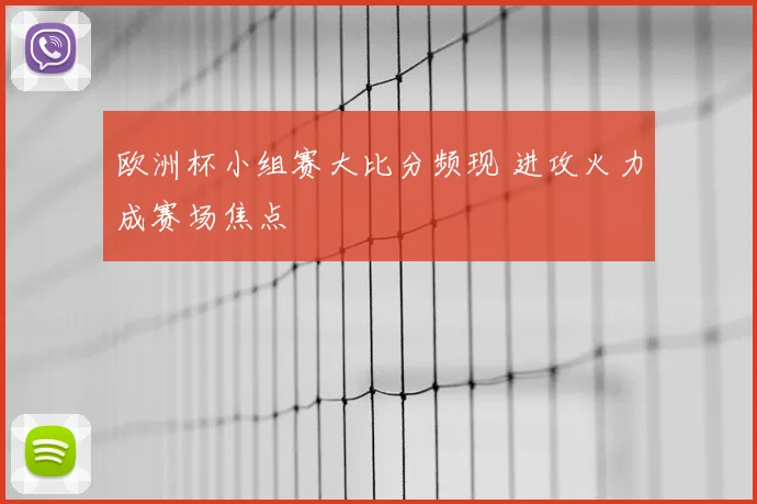 欧洲杯小组赛大比分频现 进攻火力成赛场焦点