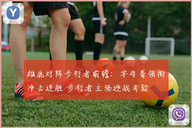 雄鹿对阵步行者前瞻：字母哥领衔冲击连胜 步行者主场迎战考验