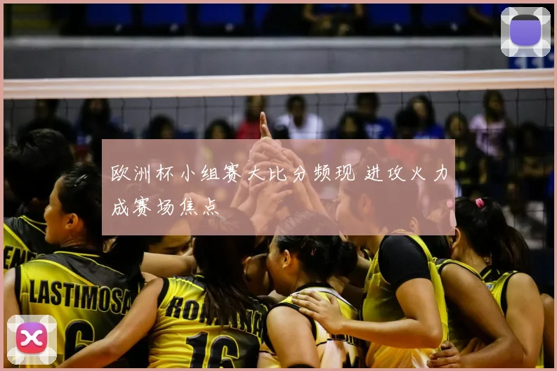欧洲杯小组赛大比分频现 进攻火力成赛场焦点