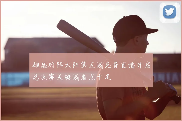 雄鹿对阵太阳第五战免费直播开启总决赛关键战看点十足
