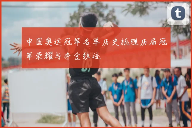 中国奥运冠军名单历史梳理历届冠军荣耀与夺金轨迹