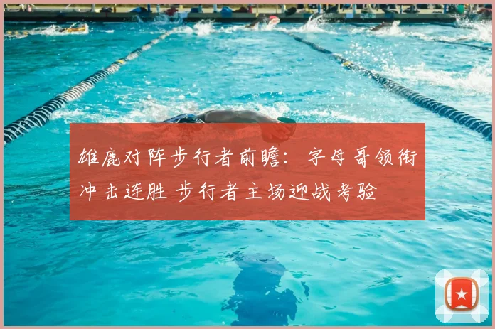 雄鹿对阵步行者前瞻：字母哥领衔冲击连胜 步行者主场迎战考验