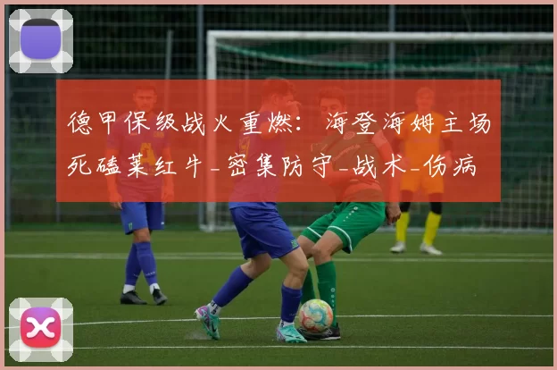 德甲保级战火重燃：海登海姆主场死磕莱红牛_密集防守_战术_伤病