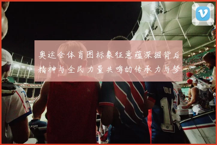 奥运会体育图标象征意蕴深掘背后精神与全民力量共鸣的传承力与梦