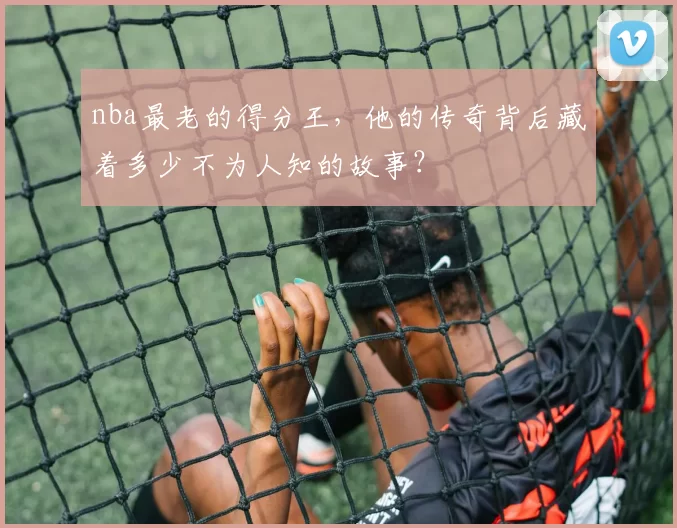 nba最老的得分王，他的传奇背后藏着多少不为人知的故事？