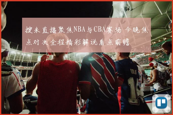 搜米直播聚焦NBA与CBA赛场 今晚焦点对决全程精彩解说看点前瞻