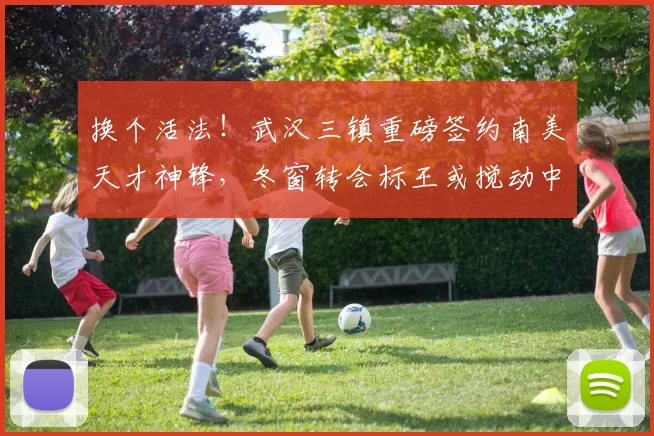 换个活法！武汉三镇重磅签约南美天才神锋，冬窗转会标王或搅动中超争冠格局_卡迪斯_赛季_身价