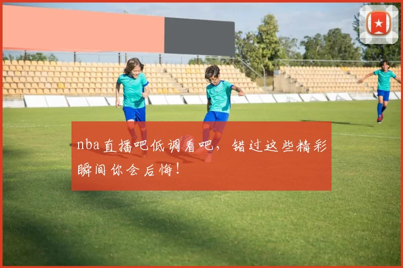 nba直播吧低调看吧,错过这些精彩瞬间你会后悔!
