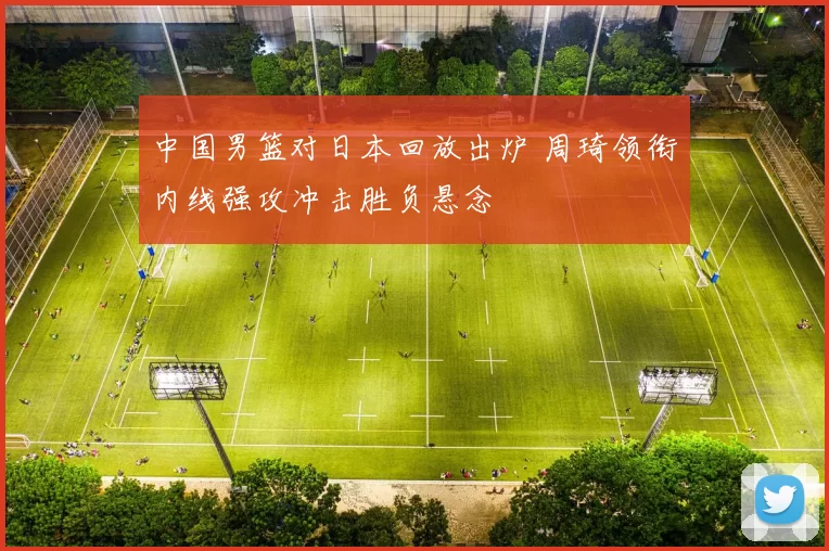 中国男篮对日本回放出炉 周琦领衔内线强攻冲击胜负悬念