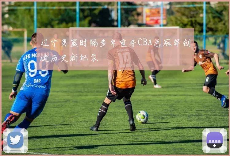 辽宁男篮时隔多年重夺CBA总冠军创造历史新纪录