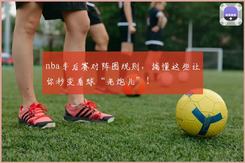 nba季后赛对阵图规则，搞懂这些让你秒变看球“老炮儿”！