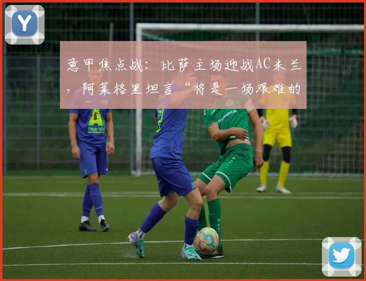 意甲焦点战：比萨主场迎战AC米兰，阿莱格里坦言“将是一场艰难的比赛”_联赛_状态_实力