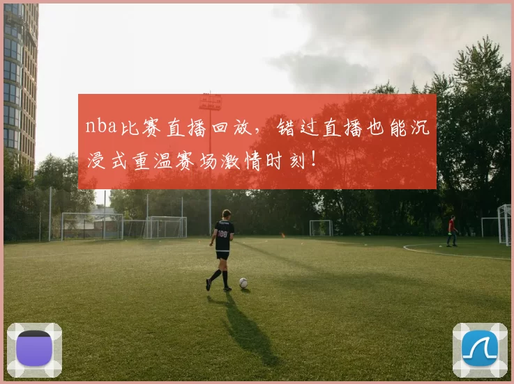 nba比赛直播回放，错过直播也能沉浸式重温赛场激情时刻！