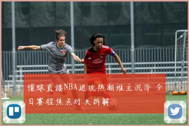 懂球直播NBA进攻热潮谁主沉浮 今日赛程焦点对决拆解