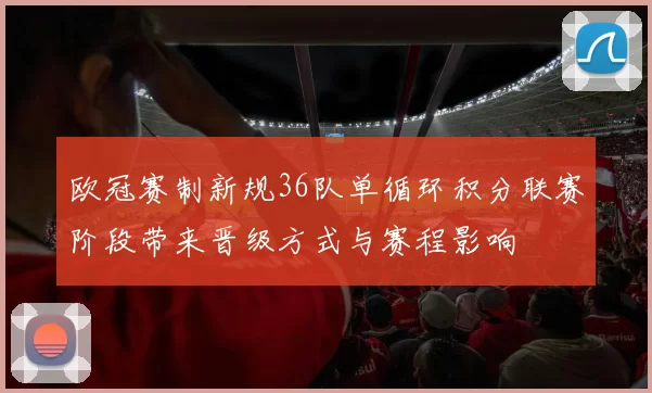 欧冠赛制新规36队单循环积分联赛阶段带来晋级方式与赛程影响