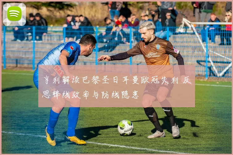 亨利解读巴黎圣日耳曼欧冠失利 反思锋线效率与防线隐患