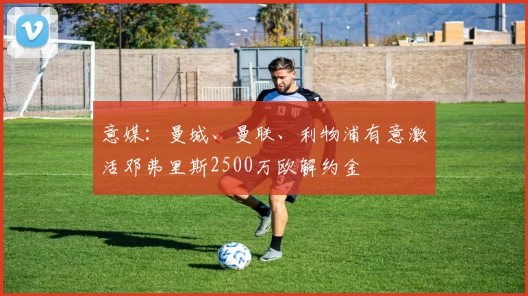 意媒：曼城、曼联、利物浦有意激活邓弗里斯2500万欧解约金