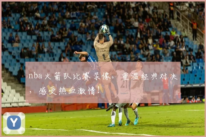 nba火箭队比赛录像,重温经典对决,感受热血激情!