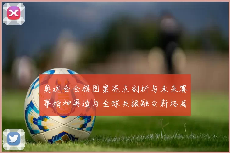 奥运会会旗图案亮点剖析与未来赛事精神再造与全球共振融合新格局