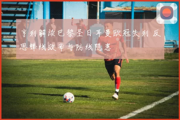 亨利解读巴黎圣日耳曼欧冠失利 反思锋线效率与防线隐患