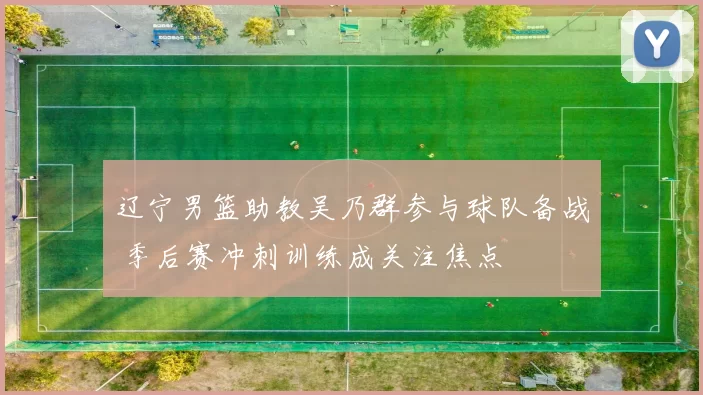 辽宁男篮助教吴乃群参与球队备战 季后赛冲刺训练成关注焦点