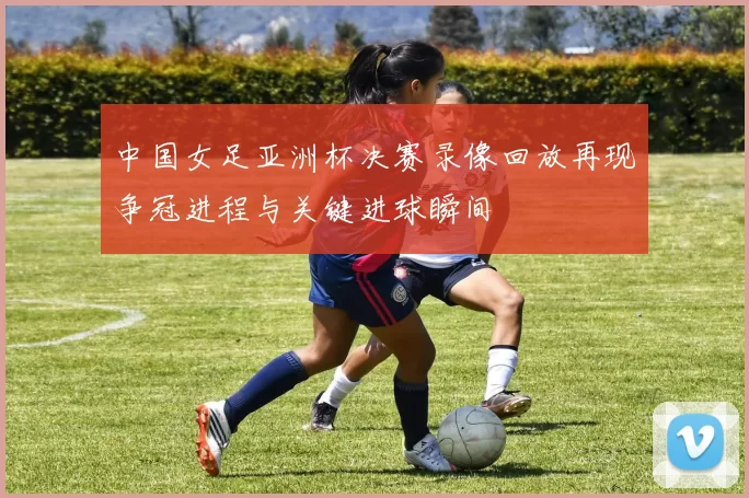 中国女足亚洲杯决赛录像回放再现争冠进程与关键进球瞬间