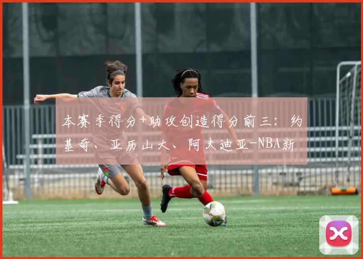 本赛季得分+助攻创造得分前三：约基奇、亚历山大、阿夫迪亚-NBA新闻