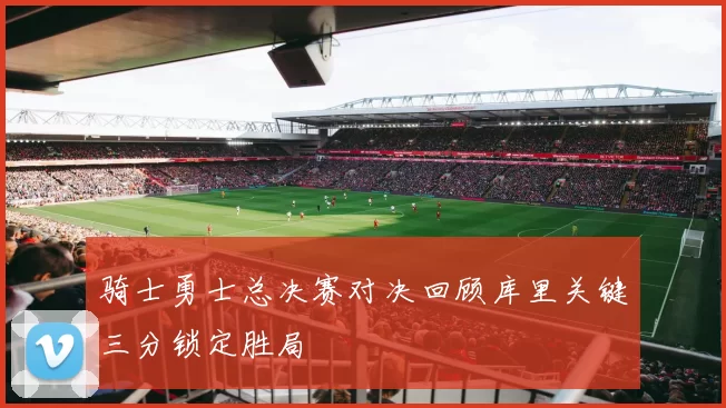 骑士勇士总决赛对决回顾库里关键三分锁定胜局