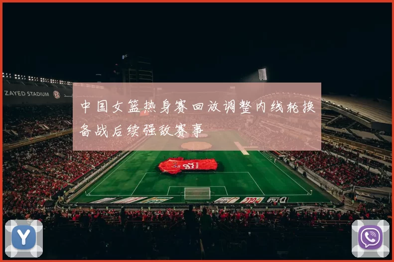 中国女篮热身赛回放调整内线轮换备战后续强敌赛事