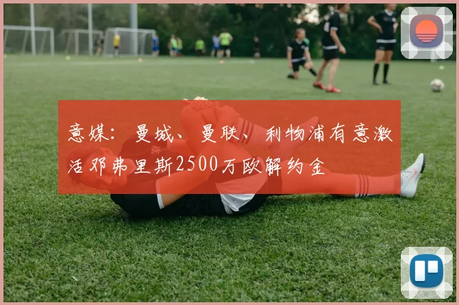 意媒:曼城、曼联、利物浦有意激活邓弗里斯2500万欧解约金