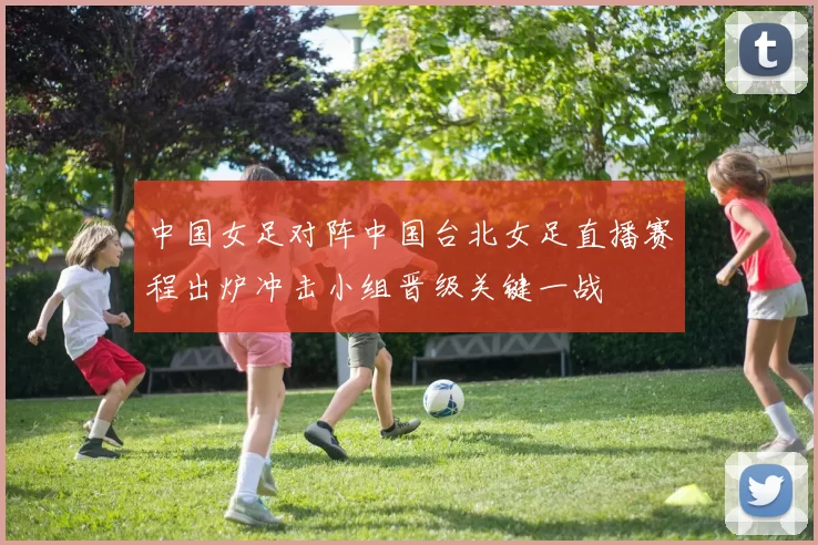 中国女足对阵中国台北女足直播赛程出炉冲击小组晋级关键一战