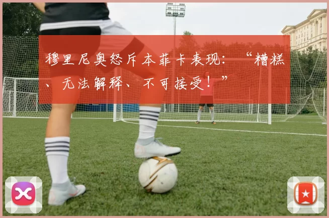 穆里尼奥怒斥本菲卡表现：“糟糕、无法解释、不可接受！”