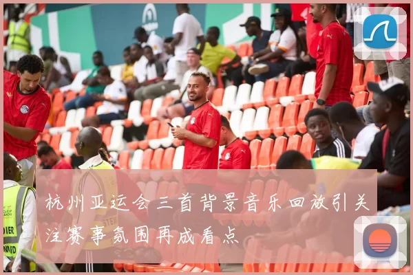 杭州亚运会三首背景音乐回放引关注赛事氛围再成看点