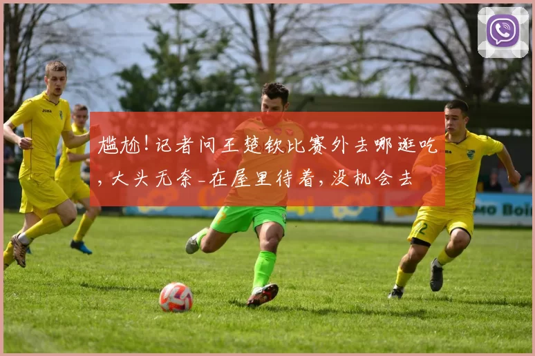 尴尬!记者问王楚钦比赛外去哪逛吃,大头无奈_在屋里待着,没机会去