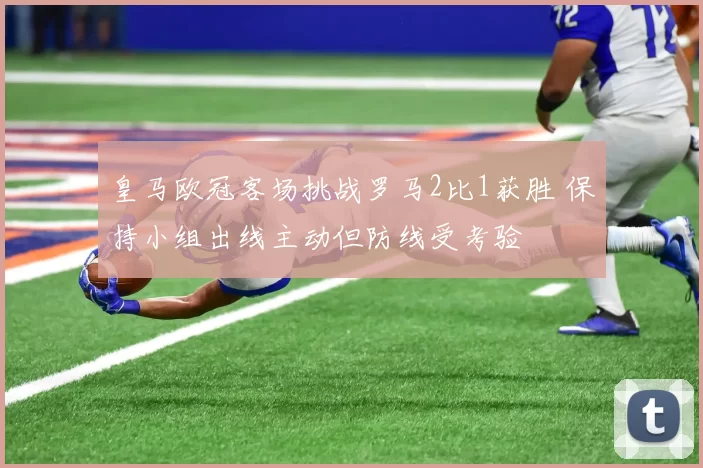 皇马欧冠客场挑战罗马2比1获胜 保持小组出线主动但防线受考验