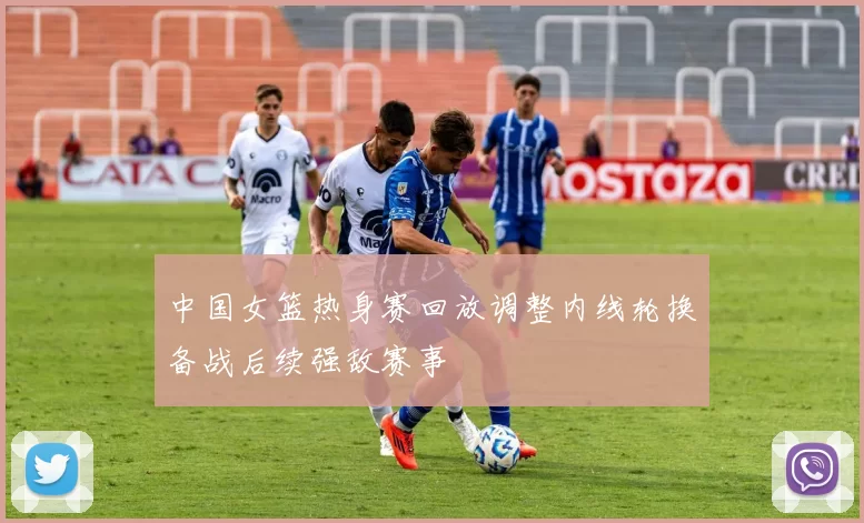 中国女篮热身赛回放调整内线轮换备战后续强敌赛事