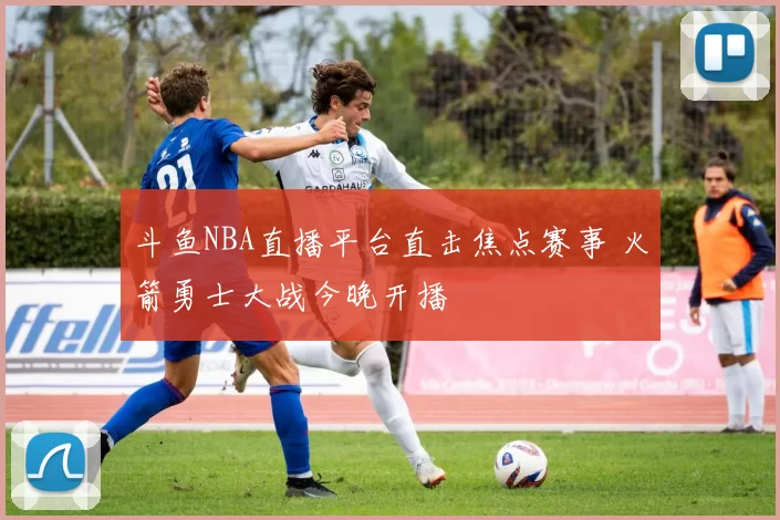 斗鱼NBA直播平台直击焦点赛事 火箭勇士大战今晚开播