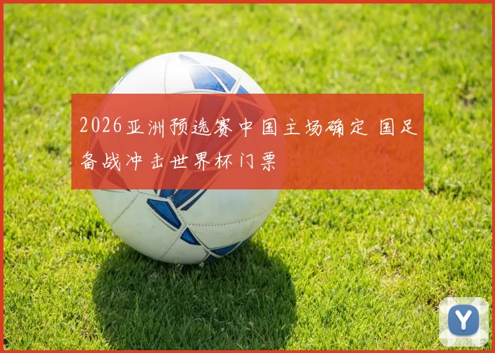 2026亚洲预选赛中国主场确定 国足备战冲击世界杯门票