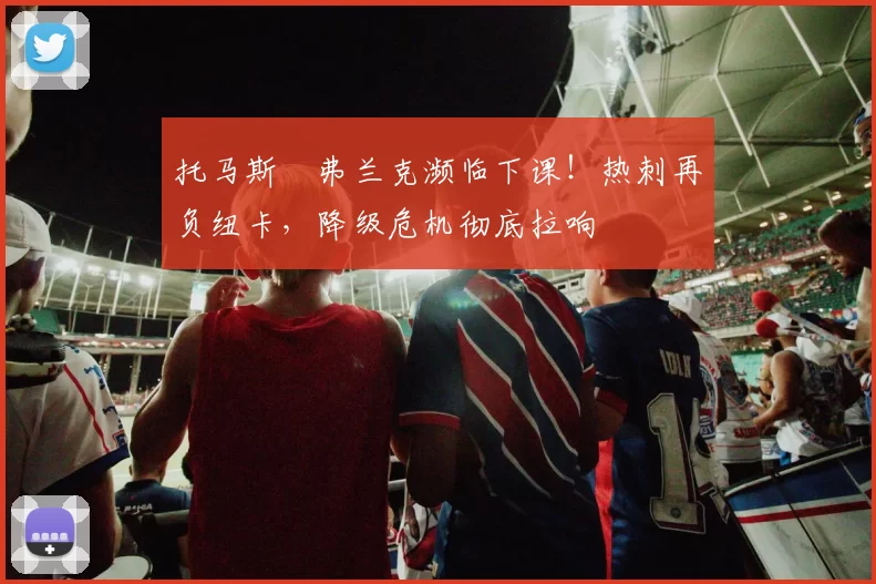 托马斯・弗兰克濒临下课!热刺再负纽卡,降级危机彻底拉响