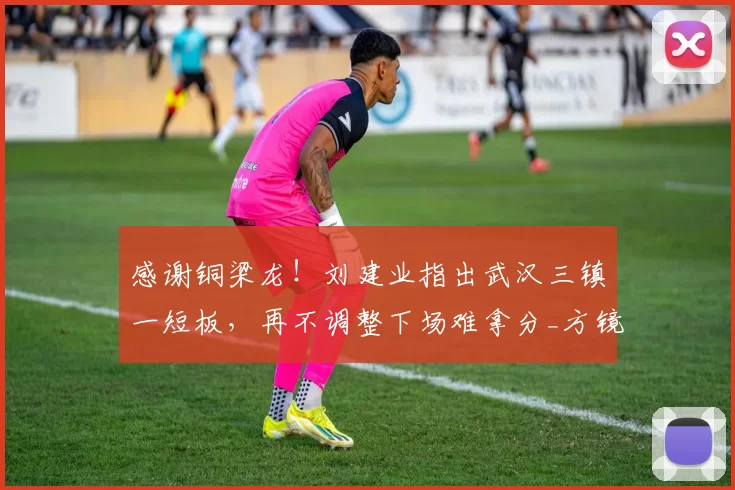 感谢铜梁龙！刘建业指出武汉三镇一短板，再不调整下场难拿分_方镜淇_比赛日_中超