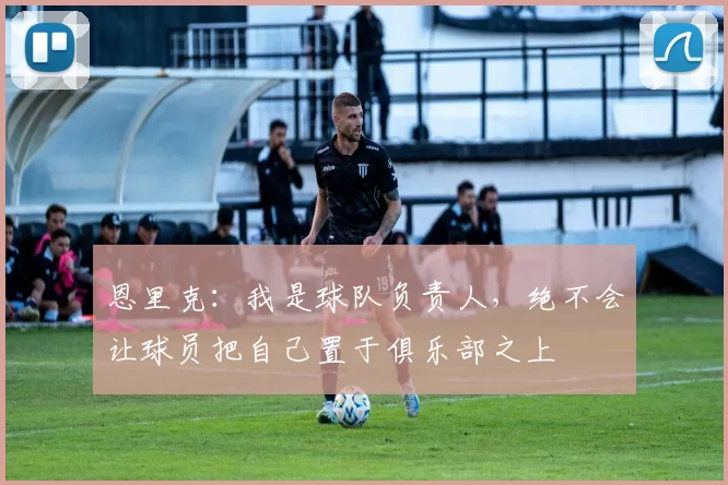 恩里克：我是球队负责人，绝不会让球员把自己置于俱乐部之上