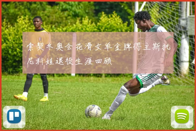 索契冬奥会花滑女单金牌得主斯托尼科娃退役生涯回顾