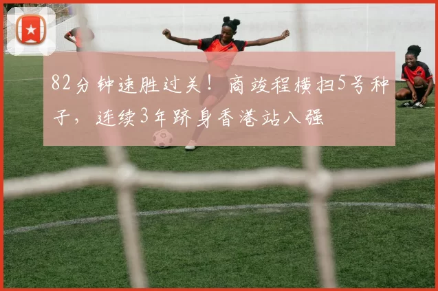 82分钟速胜过关！商竣程横扫5号种子，连续3年跻身香港站八强