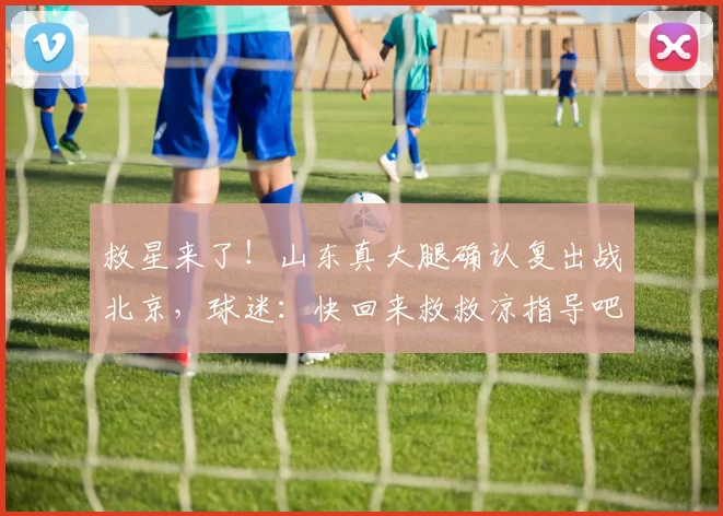 救星来了！山东真大腿确认复出战北京，球迷：快回来救救凉指导吧