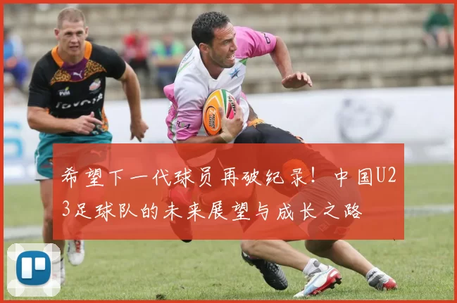 希望下一代球员再破纪录！中国U23足球队的未来展望与成长之路